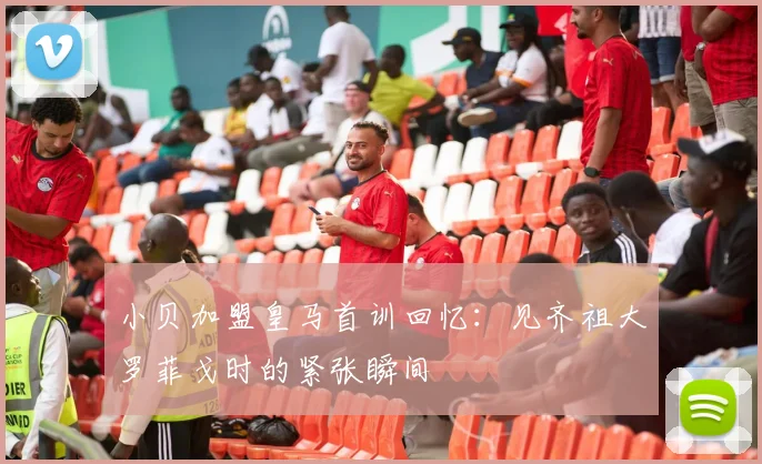小贝加盟皇马首训回忆：见齐祖大罗菲戈时的紧张瞬间