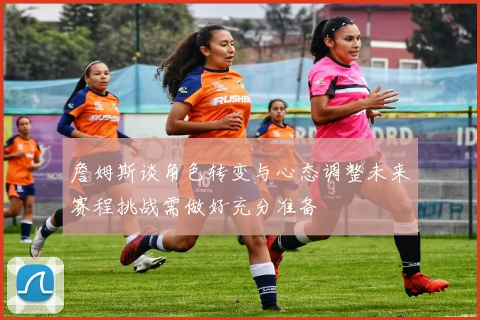 詹姆斯谈角色转变与心态调整未来赛程挑战需做好充分准备
