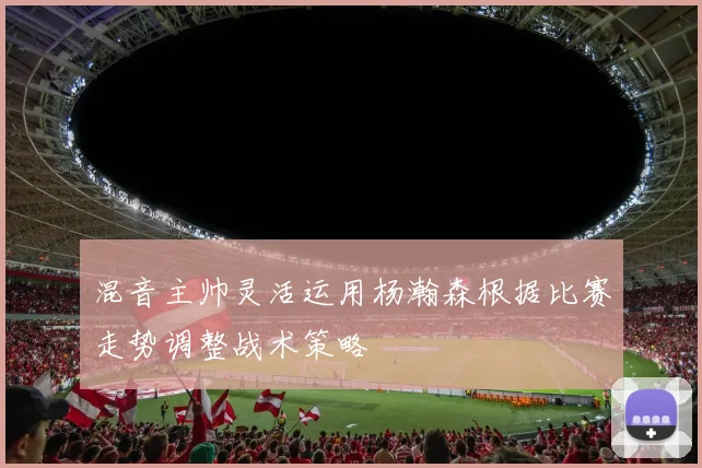 混音主帅灵活运用杨瀚森根据比赛走势调整战术策略